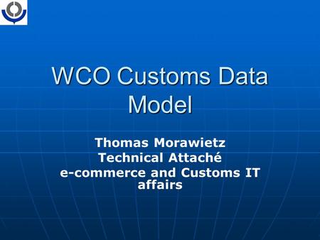 WCO Customs Data Model Thomas Morawietz Technical Attaché e-commerce and Customs IT affairs.