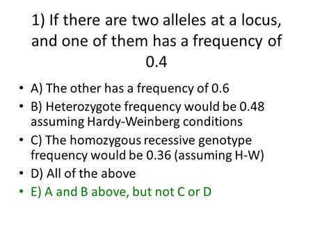 1) If there are two alleles at a locus, and one of them has a frequency of 0.4 A) The other has a frequency of 0.6 B) Heterozygote frequency would be 0.48.
