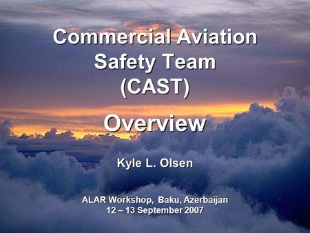 Commercial Aviation Safety Team (CAST) Overview Kyle L. Olsen ALAR Workshop, Baku, Azerbaijan 12 – 13 September 2007.