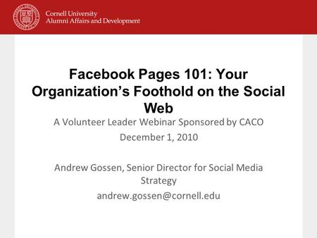 Facebook Pages 101: Your Organization’s Foothold on the Social Web A Volunteer Leader Webinar Sponsored by CACO December 1, 2010 Andrew Gossen, Senior.