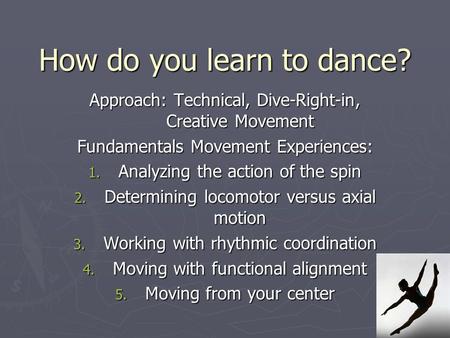 How do you learn to dance? Approach: Technical, Dive-Right-in, Creative Movement Fundamentals Movement Experiences: 1. Analyzing the action of the spin.
