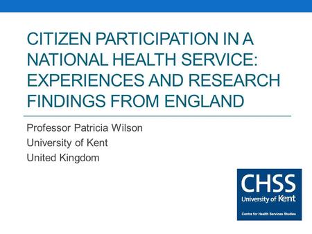 CITIZEN PARTICIPATION IN A NATIONAL HEALTH SERVICE: EXPERIENCES AND RESEARCH FINDINGS FROM ENGLAND Professor Patricia Wilson University of Kent United.