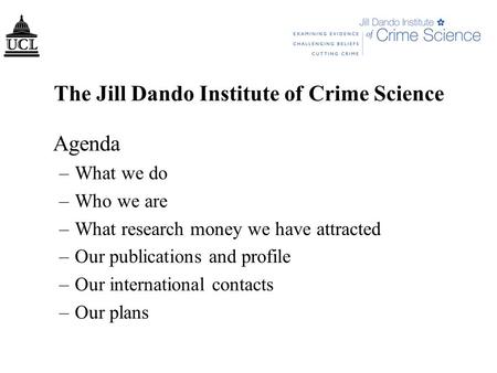 The Jill Dando Institute of Crime Science Agenda –What we do –Who we are –What research money we have attracted –Our publications and profile –Our international.