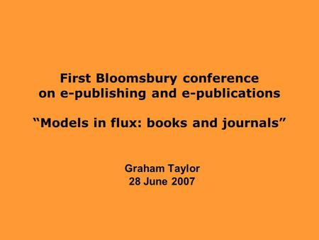 First Bloomsbury conference on e-publishing and e-publications “Models in flux: books and journals” Graham Taylor 28 June 2007.