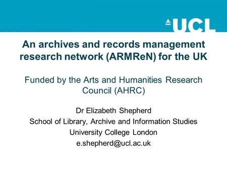 An archives and records management research network (ARMReN) for the UK Funded by the Arts and Humanities Research Council (AHRC) Dr Elizabeth Shepherd.