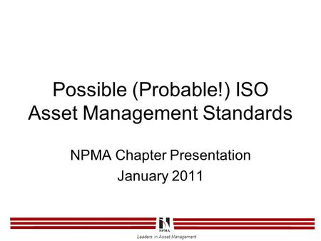 Leaders in Asset Management Possible (Probable!) ISO Asset Management Standards NPMA Chapter Presentation January 2011.