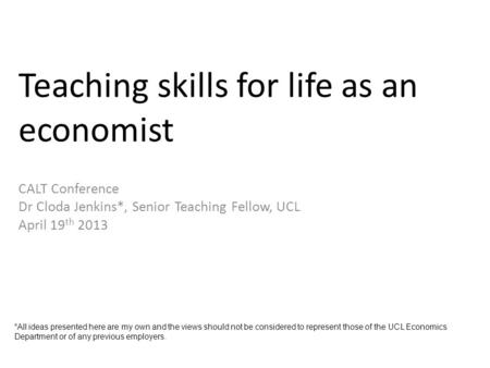 Teaching skills for life as an economist CALT Conference Dr Cloda Jenkins*, Senior Teaching Fellow, UCL April 19 th 2013 *All ideas presented here are.