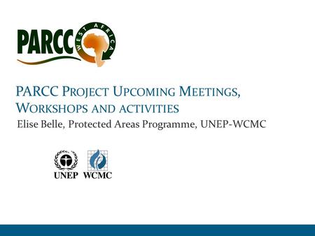 PARCC P ROJECT U PCOMING M EETINGS, W ORKSHOPS AND ACTIVITIES Elise Belle, Protected Areas Programme, UNEP-WCMC.
