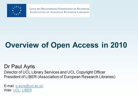 Overview of Open Access in 2010 Dr Paul Ayris Director of UCL Library Services and UCL Copyright Officer President of LIBER (Association of European Research.