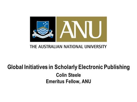 Global Initiatives in Scholarly Electronic Publishing Colin Steele Emeritus Fellow, ANU.