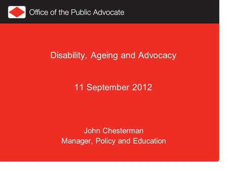Disability, Ageing and Advocacy 11 September 2012 John Chesterman Manager, Policy and Education.