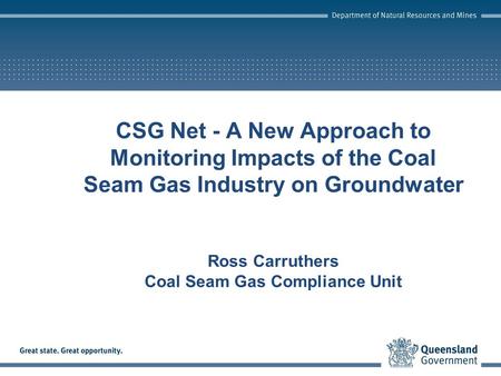 CSG Net - A New Approach to Monitoring Impacts of the Coal Seam Gas Industry on Groundwater Ross Carruthers Coal Seam Gas Compliance Unit.