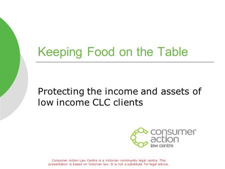 Keeping Food on the Table Protecting the income and assets of low income CLC clients Consumer Action Law Centre is a Victorian community legal centre.