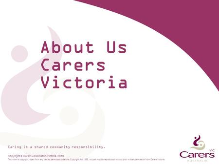 Caring is a shared community responsibility. Copyright  Carers Association Victoria 2010 This work is copyright. Apart from any use as permitted under.