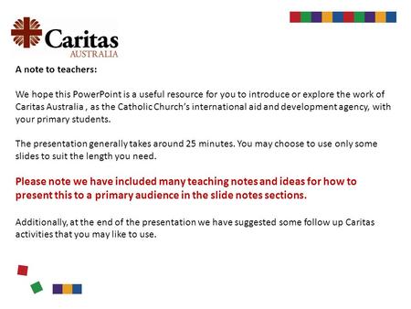 A note to teachers: We hope this PowerPoint is a useful resource for you to introduce or explore the work of Caritas Australia, as the Catholic Church’s.
