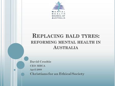 R EPLACING BALD TYRES : REFORMING MENTAL HEALTH IN A USTRALIA David Crosbie CEO MHCA April 2009 Christians for an Ethical Society.