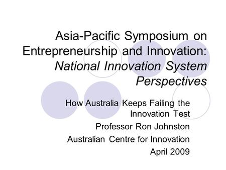 Asia-Pacific Symposium on Entrepreneurship and Innovation: National Innovation System Perspectives How Australia Keeps Failing the Innovation Test Professor.