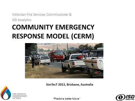 “Predict a better future” COMMUNITY EMERGENCY RESPONSE MODEL (CERM) Victorian Fire Services Commissioner & ISD Analytics SimTecT 2013, Brisbane, Australia.