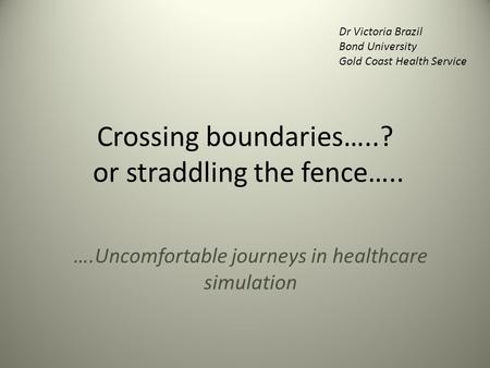 Crossing boundaries…..? or straddling the fence….. ….Uncomfortable journeys in healthcare simulation Dr Victoria Brazil Bond University Gold Coast Health.