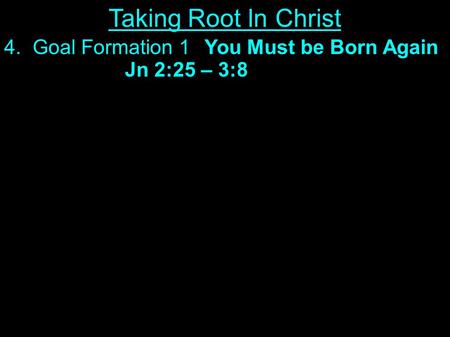 4. Goal Formation 1You Must be Born Again Jn 2:25 – 3:8 Taking Root In Christ.