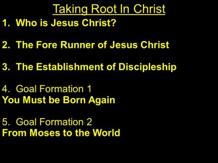 1. Who is Jesus Christ? 2. The Fore Runner of Jesus Christ 3. The Establishment of Discipleship 4. Goal Formation 1 You Must be Born Again 5. Goal Formation.