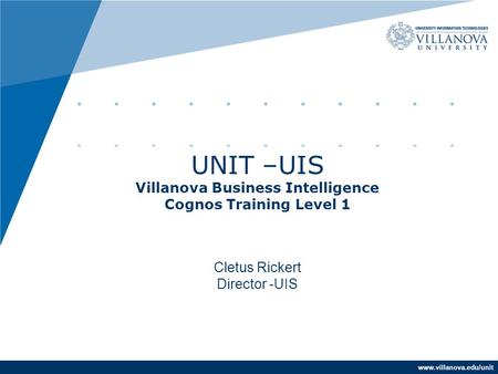 Www.villanova.edu/unit UNIT –UIS Villanova Business Intelligence Cognos Training Level 1 Cletus Rickert Director -UIS.