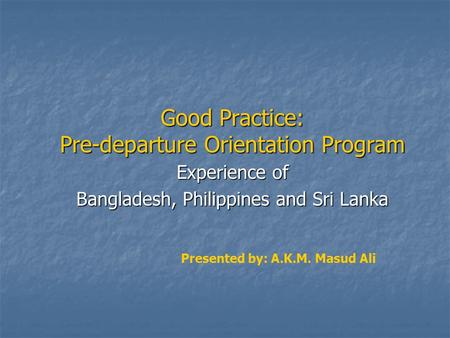 Good Practice: Pre-departure Orientation Program Experience of Bangladesh, Philippines and Sri Lanka Presented by: A.K.M. Masud Ali.
