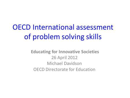 OECD International assessment of problem solving skills Educating for Innovative Societies 26 April 2012 Michael Davidson OECD Directorate for Education.