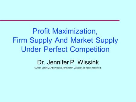 Profit Maximization, Firm Supply And Market Supply Under Perfect Competition Dr. Jennifer P. Wissink ©2011 John M. Abowd and Jennifer P. Wissink, all.