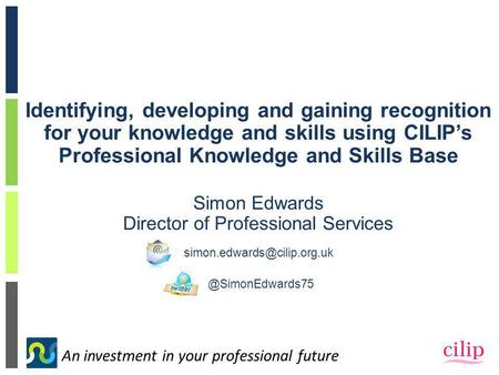 An investment in your professional future Identifying, developing and gaining recognition for your knowledge and skills using CILIP’s Professional Knowledge.
