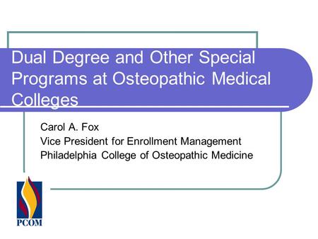 Dual Degree and Other Special Programs at Osteopathic Medical Colleges Carol A. Fox Vice President for Enrollment Management Philadelphia College of Osteopathic.