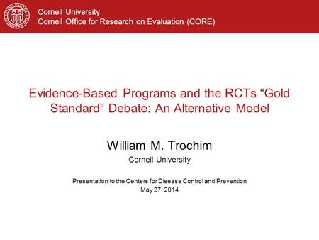 Cornell University Cornell Office for Research on Evaluation (CORE) Evidence-Based Programs and the RCTs “Gold Standard” Debate: An Alternative Model William.