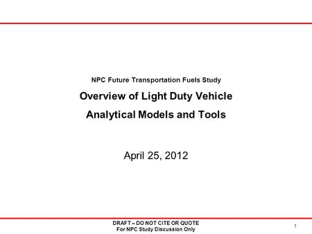 NPC Future Transportation Fuels Study Overview of Light Duty Vehicle Analytical Models and Tools April 25, 2012 DRAFT – DO NOT CITE OR QUOTE For NPC Study.