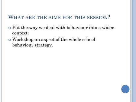 W HAT ARE THE AIMS FOR THIS SESSION ? Put the way we deal with behaviour into a wider context; Workshop an aspect of the whole school behaviour strategy.