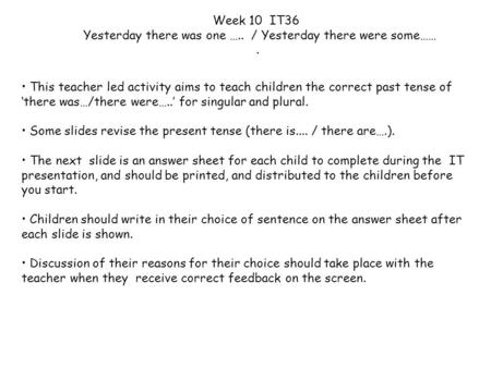 This teacher led activity aims to teach children the correct past tense of ‘there was…/there were…..’ for singular and plural. Some slides revise the present.