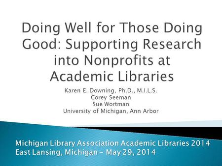 Karen E. Downing, Ph.D., M.I.L.S. Corey Seeman Sue Wortman University of Michigan, Ann Arbor Michigan Library Association Academic Libraries 2014 East.