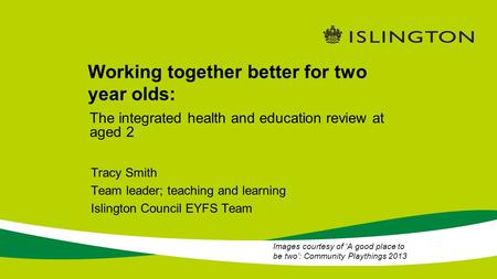 Working together better for two year olds: Tracy Smith Team leader; teaching and learning Islington Council EYFS Team The integrated health and education.
