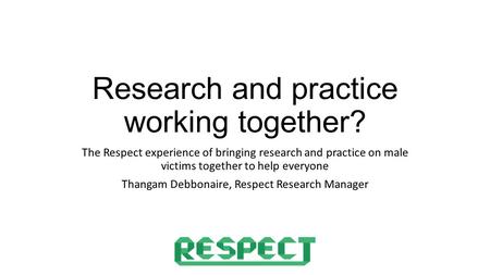 Research and practice working together? The Respect experience of bringing research and practice on male victims together to help everyone Thangam Debbonaire,