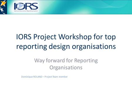 IORS Project Workshop for top reporting design organisations Way forward for Reporting Organisations Dominique ROLAND – Project Team member.