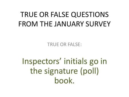 TRUE OR FALSE QUESTIONS FROM THE JANUARY SURVEY TRUE OR FALSE: Inspectors’ initials go in the signature (poll) book.