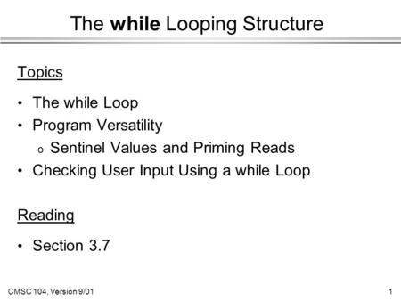 CMSC 104, Version 9/011 The while Looping Structure Topics The while Loop Program Versatility o Sentinel Values and Priming Reads Checking User Input Using.