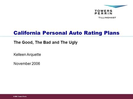 © 2006 Towers Perrin November 2006 Kelleen Arquette California Personal Auto Rating Plans The Good, The Bad and The Ugly.