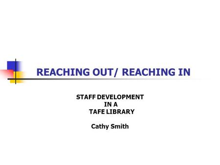 REACHING OUT/ REACHING IN STAFF DEVELOPMENT IN A TAFE LIBRARY Cathy Smith.