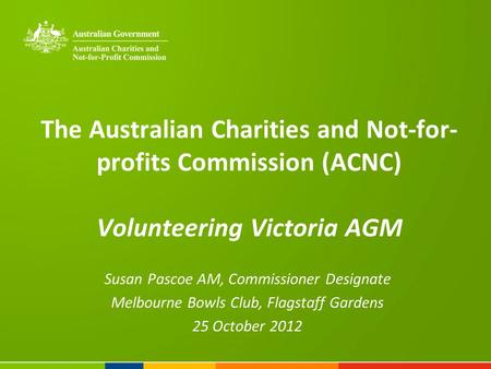 The Australian Charities and Not-for- profits Commission (ACNC) Volunteering Victoria AGM Susan Pascoe AM, Commissioner Designate Melbourne Bowls Club,
