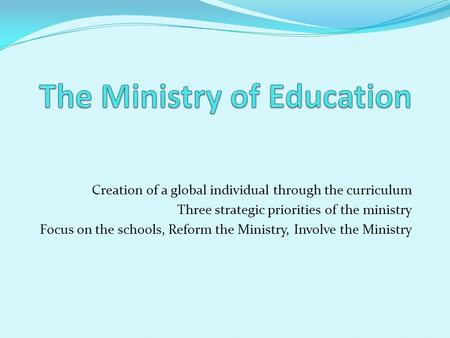 Creation of a global individual through the curriculum Three strategic priorities of the ministry Focus on the schools, Reform the Ministry, Involve the.