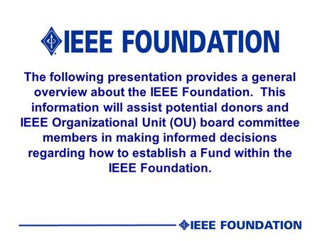 The following presentation provides a general overview about the IEEE Foundation. This information will assist potential donors and IEEE Organizational.