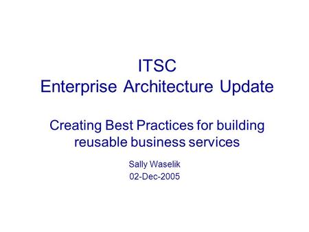 ITSC Enterprise Architecture Update Creating Best Practices for building reusable business services Sally Waselik 02-Dec-2005.