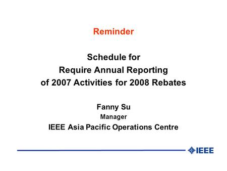 Reminder Schedule for Require Annual Reporting of 2007 Activities for 2008 Rebates Fanny Su Manager IEEE Asia Pacific Operations Centre.