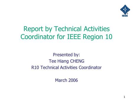 1 Report by Technical Activities Coordinator for IEEE Region 10 Presented by: Tee Hiang CHENG R10 Technical Activities Coordinator March 2006.