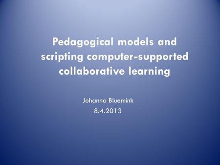 Johanna Bluemink 8.4.2013 Pedagogical models and scripting computer-supported collaborative learning.